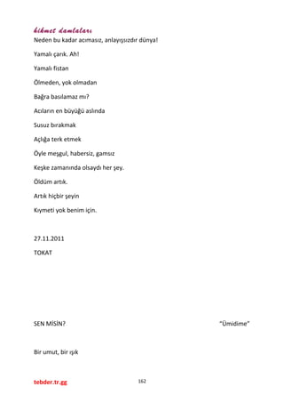 hikmet damlaları
Neden bu kadar acımasız, anlayışsızdır dünya!
Yamalı çarık. Ah!
Yamalı fistan
Ölmeden, yok olmadan
Bağra basılamaz mı?
Acıların en büyüğü aslında
Susuz bırakmak
Açlığa terk etmek
Öyle meşgul, habersiz, gamsız
Keşke zamanında olsaydı her şey.
Öldüm artık.
Artık hiçbir şeyin
Kıymeti yok benim için.
27.11.2011
TOKAT
SEN MİSİN? “Ümidime”
Bir umut, bir ışık
tebder.tr.gg 162
 