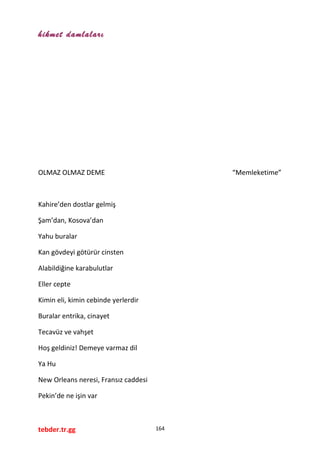 hikmet damlaları
OLMAZ OLMAZ DEME “Memleketime”
Kahire’den dostlar gelmiş
Şam’dan, Kosova’dan
Yahu buralar
Kan gövdeyi götürür cinsten
Alabildiğine karabulutlar
Eller cepte
Kimin eli, kimin cebinde yerlerdir
Buralar entrika, cinayet
Tecavüz ve vahşet
Hoş geldiniz! Demeye varmaz dil
Ya Hu
New Orleans neresi, Fransız caddesi
Pekin’de ne işin var
tebder.tr.gg 164
 