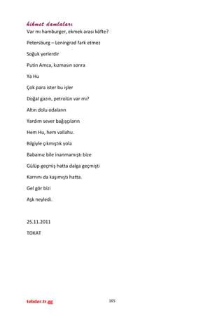 hikmet damlaları
Var mı hamburger, ekmek arası köfte?
Petersburg – Leningrad fark etmez
Soğuk yerlerdir
Putin Amca, kızmasın sonra
Ya Hu
Çok para ister bu işler
Doğal gazın, petrolün var mı?
Altın dolu odaların
Yardım sever bağışçıların
Hem Hu, hem vallahu.
Bilgiyle çıkmıştık yola
Babamız bile inanmamıştı bize
Gülüp geçmiş hatta dalga geçmişti
Karnını da kaşımıştı hatta.
Gel gör bizi
Aşk neyledi.
25.11.2011
TOKAT
tebder.tr.gg 165
 