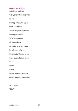hikmet damlaları
Göğsümün oralarda
Orta yerlerinde, kemiğimde
Bir sızı
Sızı hoş, sırta vurur ağrısı
Ölüm kanserimin
Yaraları yayıldıkça yayılsın
Diyeceğimi dedim
Yapacağımı yaptım
Oh! Olsun bana
Ne gören oldu, ne duyan
Ne bilen, ne anlayan
Kimdi ki, buralardan geçen
Geçip giden. Kokusu kalmış
Bir hoş
İzi var
Eli var
Kalemi, defteri, yazısı var
Çınladı mı seninde kulakların?
24.11.2011
TOKAT
tebder.tr.gg 167
 