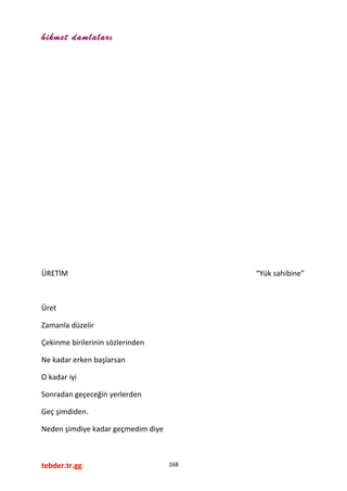 hikmet damlaları
ÜRETİM “Yük sahibine”
Üret
Zamanla düzelir
Çekinme birilerinin sözlerinden
Ne kadar erken başlarsan
O kadar iyi
Sonradan geçeceğin yerlerden
Geç şimdiden.
Neden şimdiye kadar geçmedim diye
tebder.tr.gg 168
 