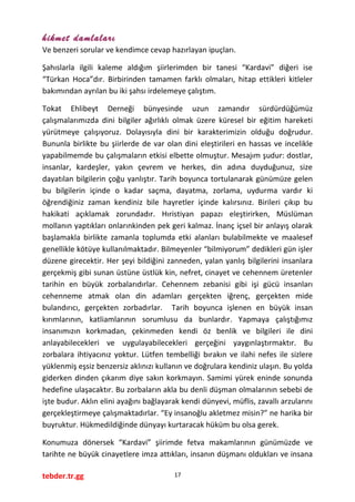 hikmet damlaları
Ve benzeri sorular ve kendimce cevap hazırlayan ipuçları.
Şahıslarla ilgili kaleme aldığım şiirlerimden bir tanesi “Kardavi” diğeri ise
“Türkan Hoca”dır. Birbirinden tamamen farklı olmaları, hitap ettikleri kitleler
bakımından ayrılan bu iki şahsı irdelemeye çalıştım.
Tokat Ehlibeyt Derneği bünyesinde uzun zamandır sürdürdüğümüz
çalışmalarımızda dini bilgiler ağırlıklı olmak üzere küresel bir eğitim hareketi
yürütmeye çalışıyoruz. Dolayısıyla dini bir karakterimizin olduğu doğrudur.
Bununla birlikte bu şiirlerde de var olan dini eleştirileri en hassas ve incelikle
yapabilmemde bu çalışmaların etkisi elbette olmuştur. Mesajım şudur: dostlar,
insanlar, kardeşler, yakın çevrem ve herkes, din adına duyduğunuz, size
dayatılan bilgilerin çoğu yanlıştır. Tarih boyunca tortulanarak günümüze gelen
bu bilgilerin içinde o kadar saçma, dayatma, zorlama, uydurma vardır ki
öğrendiğiniz zaman kendiniz bile hayretler içinde kalırsınız. Birileri çıkıp bu
hakikati açıklamak zorundadır. Hıristiyan papazı eleştirirken, Müslüman
mollanın yaptıkları onlarınkinden pek geri kalmaz. İnanç içsel bir anlayış olarak
başlamakla birlikte zamanla toplumda etki alanları bulabilmekte ve maalesef
genellikle kötüye kullanılmaktadır. Bilmeyenler “bilmiyorum” dedikleri gün işler
düzene girecektir. Her şeyi bildiğini zanneden, yalan yanlış bilgilerini insanlara
gerçekmiş gibi sunan üstüne üstlük kin, nefret, cinayet ve cehennem üretenler
tarihin en büyük zorbalarıdırlar. Cehennem zebanisi gibi işi gücü insanları
cehenneme atmak olan din adamları gerçekten iğrenç, gerçekten mide
bulandırıcı, gerçekten zorbadırlar. Tarih boyunca işlenen en büyük insan
kırımlarının, katliamlarının sorumlusu da bunlardır. Yapmaya çalıştığımız
insanımızın korkmadan, çekinmeden kendi öz benlik ve bilgileri ile dini
anlayabilecekleri ve uygulayabilecekleri gerçeğini yaygınlaştırmaktır. Bu
zorbalara ihtiyacınız yoktur. Lütfen tembelliği bırakın ve ilahi nefes ile sizlere
yüklenmiş eşsiz benzersiz aklınızı kullanın ve doğrulara kendiniz ulaşın. Bu yolda
giderken dinden çıkarım diye sakın korkmayın. Samimi yürek eninde sonunda
hedefine ulaşacaktır. Bu zorbaların akla bu denli düşman olmalarının sebebi de
işte budur. Aklın elini ayağını bağlayarak kendi dünyevi, müflis, zavallı arzularını
gerçekleştirmeye çalışmaktadırlar. “Ey insanoğlu akletmez misin?” ne harika bir
buyruktur. Hükmedildiğinde dünyayı kurtaracak hüküm bu olsa gerek.
Konumuza dönersek “Kardavi” şiirimde fetva makamlarının günümüzde ve
tarihte ne büyük cinayetlere imza attıkları, insanın düşmanı oldukları ve insana
tebder.tr.gg 17
 