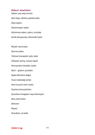 hikmet damlaları
Saklan, kaç veya tırman
Dört köşe, dörtte yukarda sekiz
Köşe taşları.
Görünmeyen adam
Görünmez adam, yalnız, inzivada
Kendi dünyasında, âleminde hatta
Misafir oturmaları
Oturma odası
Tahtvari kanepeler üçlü, beşli
Sehpalar yemiş, meyve tepeli
Konuşmalar havadan sudan
İşten – güçten, paradan.
Başka âlemlere dalgın
İnsan kalabalığı içinde
Hem huzurlu hem mutlu
Duymaz konuşulanları
Çocukların kavgaları veya televizyon
Borç istenmeler
Dönüver
Köşeyi
Oracıktan, az kaldı.
tebder.tr.gg 171
 