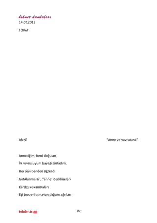 hikmet damlaları
14.02.2012
TOKAT
ANNE “Anne ve yavrusuna”
Anneciğim, beni doğuran
İlk yavrusuyum bayağı zorladım.
Her şeyi benden öğrendi
Gıdıklanmaları, “anne” denilmeleri
Kardeş kıskanmaları
Eşi benzeri olmayan doğum ağrıları
tebder.tr.gg 172
 