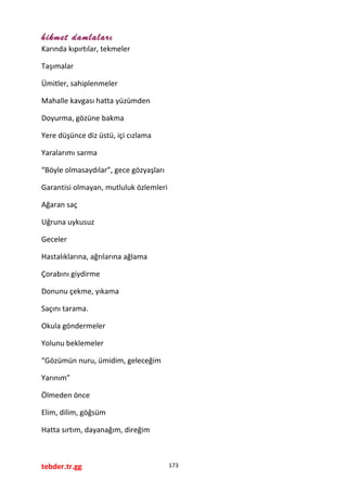 hikmet damlaları
Karında kıpırtılar, tekmeler
Taşımalar
Ümitler, sahiplenmeler
Mahalle kavgası hatta yüzümden
Doyurma, gözüne bakma
Yere düşünce diz üstü, içi cızlama
Yaralarımı sarma
“Böyle olmasaydılar”, gece gözyaşları
Garantisi olmayan, mutluluk özlemleri
Ağaran saç
Uğruna uykusuz
Geceler
Hastalıklarına, ağrılarına ağlama
Çorabını giydirme
Donunu çekme, yıkama
Saçını tarama.
Okula göndermeler
Yolunu beklemeler
“Gözümün nuru, ümidim, geleceğim
Yarınım”
Ölmeden önce
Elim, dilim, göğsüm
Hatta sırtım, dayanağım, direğim
tebder.tr.gg 173
 