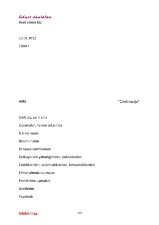 hikmet damlaları
Rezil etmez bizi
13.02.2012
TOKAT
HIRS “Çakılı kazığa”
Sıkılı diş, gerili sinir
Zıplamalar, halının ortasında
İs ti yo ruum.
Benim malım
Kimseye vermiyorum
Korkuyorum yalnızlığımdan, yokluklardan
Fakirliklerden, selamsızlıklardan, kimsesizliklerden
Elimin altında durmaları
Emirlerime uymaları
İsteklerim
Yapılmalı
tebder.tr.gg 174
 