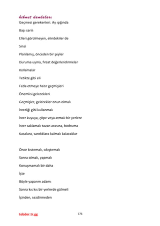 hikmet damlaları
Geçmesi gerekenleri. Ay ışığında
Başı sarılı
Elleri görülmeyen, elindekiler de
Sinsi
Planlamış, önceden bir şeyler
Duruma uyma, fırsat değerlendirmeler
Kollamalar
Tetikte gibi eli
Feda etmeye hazır geçmişleri
Önemlisi gelecekleri
Geçmişler, gelecekler onun olmalı
İstediği gibi kullanmalı
İster kuyuya, çöpe veya atmalı bir yerlere
İster saklamalı tavan arasına, bodruma
Kasalara, sandıklara kalmalı kalacaklar
Önce kıstırmalı, sıkıştırmalı
Sonra olmalı, yapmalı
Konuşmamalı bir daha
İşte
Böyle yaparım adamı
Sonra kıs kıs bir yerlerde gülmeli
İçinden, sezdirmeden
tebder.tr.gg 176
 