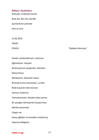 hikmet damlaları
Korkuyla, endişeyle karışık
Bıyık altı, deri altı, diş dibi
İçerilerde bir yerlerde
Gizli ve sinsi
11.02.2012
TOKAT
İTFAİYE “Nükleer bilimciye”
Söndür söndürebilirsen, mahirsen
Eğitimliysen. Ateşten
Korkmuyorsan yangından, ölümden
İtfaiye binası
Belediyenin, diyanetin arkası
Önünde kırmızı kamyonlar, su dolu
Birde kayarak inilen borular
Yanmaz üniforma
Talimatnameler, dünden kalan yarına
Bir çocuğun bilmeyerek tutuşturması
Kibritle oynamalar.
Yangın var
Savaş çığlıkları ve önceden imzalanmış
Yaparsan Belgeleri.
tebder.tr.gg 177
 