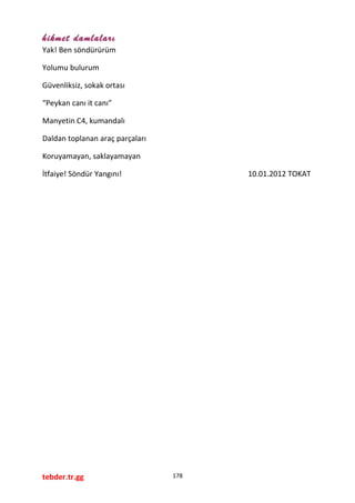hikmet damlaları
Yak! Ben söndürürüm
Yolumu bulurum
Güvenliksiz, sokak ortası
“Peykan canı it canı”
Manyetin C4, kumandalı
Daldan toplanan araç parçaları
Koruyamayan, saklayamayan
İtfaiye! Söndür Yangını! 10.01.2012 TOKAT
tebder.tr.gg 178
 