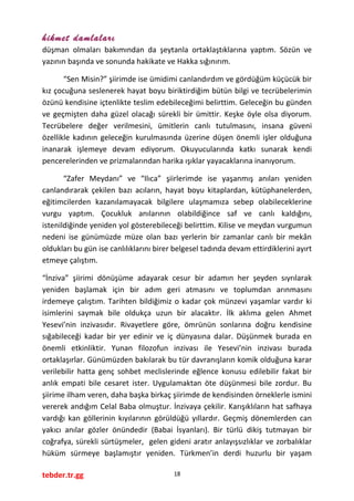 hikmet damlaları
düşman olmaları bakımından da şeytanla ortaklaştıklarına yaptım. Sözün ve
yazının başında ve sonunda hakikate ve Hakka sığınırım.
“Sen Misin?” şiirimde ise ümidimi canlandırdım ve gördüğüm küçücük bir
kız çocuğuna seslenerek hayat boyu biriktirdiğim bütün bilgi ve tecrübelerimin
özünü kendisine içtenlikte teslim edebileceğimi belirttim. Geleceğin bu günden
ve geçmişten daha güzel olacağı sürekli bir ümittir. Keşke öyle olsa diyorum.
Tecrübelere değer verilmesini, ümitlerin canlı tutulmasını, insana güveni
özellikle kadının geleceğin kurulmasında üzerine düşen önemli işler olduğuna
inanarak işlemeye devam ediyorum. Okuyucularında katkı sunarak kendi
pencerelerinden ve prizmalarından harika ışıklar yayacaklarına inanıyorum.
“Zafer Meydanı” ve “Ilıca” şiirlerimde ise yaşanmış anıları yeniden
canlandırarak çekilen bazı acıların, hayat boyu kitaplardan, kütüphanelerden,
eğitimcilerden kazanılamayacak bilgilere ulaşmamıza sebep olabileceklerine
vurgu yaptım. Çocukluk anılarının olabildiğince saf ve canlı kaldığını,
istenildiğinde yeniden yol gösterebileceği belirttim. Kilise ve meydan vurgumun
nedeni ise günümüzde müze olan bazı yerlerin bir zamanlar canlı bir mekân
oldukları bu gün ise canlılıklarını birer belgesel tadında devam ettirdiklerini ayırt
etmeye çalıştım.
“İnziva” şiirimi dönüşüme adayarak cesur bir adamın her şeyden sıyrılarak
yeniden başlamak için bir adım geri atmasını ve toplumdan arınmasını
irdemeye çalıştım. Tarihten bildiğimiz o kadar çok münzevi yaşamlar vardır ki
isimlerini saymak bile oldukça uzun bir alacaktır. İlk aklıma gelen Ahmet
Yesevi’nin inzivasıdır. Rivayetlere göre, ömrünün sonlarına doğru kendisine
sığabileceği kadar bir yer edinir ve iç dünyasına dalar. Düşünmek burada en
önemli etkinliktir. Yunan filozofun inzivası ile Yesevi’nin inzivası burada
ortaklaşırlar. Günümüzden bakılarak bu tür davranışların komik olduğuna karar
verilebilir hatta genç sohbet meclislerinde eğlence konusu edilebilir fakat bir
anlık empati bile cesaret ister. Uygulamaktan öte düşünmesi bile zordur. Bu
şiirime ilham veren, daha başka birkaç şiirimde de kendisinden örneklerle ismini
vererek andığım Celal Baba olmuştur. İnzivaya çekilir. Karışıklıların hat safhaya
vardığı kan göllerinin kıyılarının görüldüğü yıllardır. Geçmiş dönemlerden can
yakıcı anılar gözler önündedir (Babai İsyanları). Bir türlü dikiş tutmayan bir
coğrafya, sürekli sürtüşmeler, gelen gideni aratır anlayışsızlıklar ve zorbalıklar
hüküm sürmeye başlamıştır yeniden. Türkmen’in derdi huzurlu bir yaşam
tebder.tr.gg 18
 