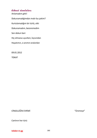 hikmet damlaları
Anlamadım gitti!
Dokunamadığımdan mıdır bu çekim?
Kurtulamadığım bir türlü, etki
Dokunamadım, beceremedim
Sen dokun bari
Hiç olmazsa uyurken, kıyısından
Hayatımın, o anımın oralardan
09.01.2012
TOKAT
CİNSELLİĞİN EVRİMİ “Üremeye”
Canlının her türü
tebder.tr.gg 180
 
