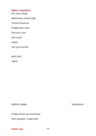 hikmet damlaları
Otu, kuşu, böceği
Döllenmeler, zevkine değil
Türünün devamına
Erkeğil çıkıntı, dışarı
Dişil çukur, içeri
Açık ve gizli
Salgılar
Tam yerini bulmalı
08.01.2012
TOKAT
KÜRESEL ISINMA “Komikliklere”
Hinliğin böylesi son zamanlarda
Yılları kapsayan, meşgul eden
tebder.tr.gg 181
 