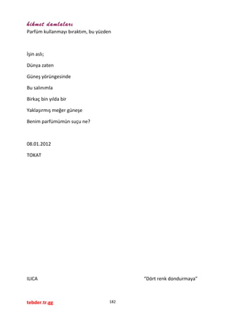 hikmet damlaları
Parfüm kullanmayı bıraktım, bu yüzden
İşin aslı;
Dünya zaten
Güneş yörüngesinde
Bu salınımla
Birkaç bin yılda bir
Yaklaşırmış meğer güneşe
Benim parfümümün suçu ne?
08.01.2012
TOKAT
ILICA “Dört renk dondurmaya”
tebder.tr.gg 182
 