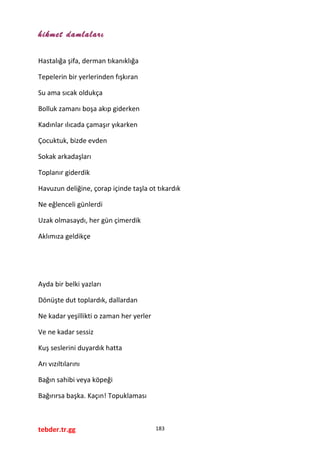 hikmet damlaları
Hastalığa şifa, derman tıkanıklığa
Tepelerin bir yerlerinden fışkıran
Su ama sıcak oldukça
Bolluk zamanı boşa akıp giderken
Kadınlar ılıcada çamaşır yıkarken
Çocuktuk, bizde evden
Sokak arkadaşları
Toplanır giderdik
Havuzun deliğine, çorap içinde taşla ot tıkardık
Ne eğlenceli günlerdi
Uzak olmasaydı, her gün çimerdik
Aklımıza geldikçe
Ayda bir belki yazları
Dönüşte dut toplardık, dallardan
Ne kadar yeşillikti o zaman her yerler
Ve ne kadar sessiz
Kuş seslerini duyardık hatta
Arı vızıltılarını
Bağın sahibi veya köpeği
Bağırırsa başka. Kaçın! Topuklaması
tebder.tr.gg 183
 