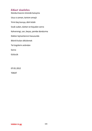 hikmet damlaları
Dondurmacının önünde buluşma
Ucuz o zaman, tanıtım amaçlı
Yirmi beş kuruşa, dört külah
Sıcak sudan, duttan ve koşudan sonra
Kahverengi, sarı, beyaz, pembe dondurma
Doktor lojmanlarının havuzunda
Bikinili kızları dikizlemek
Tel örgülerin ardından
Sonra
Gülücük
07.01.2012
TOKAT
tebder.tr.gg 184
 