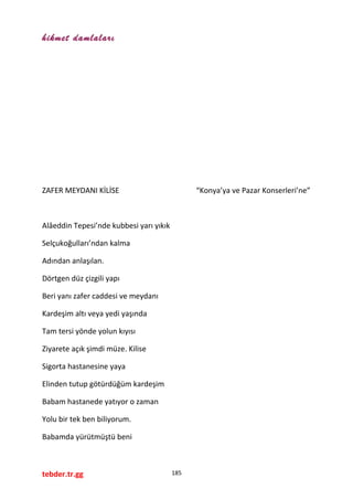 hikmet damlaları
ZAFER MEYDANI KİLİSE “Konya’ya ve Pazar Konserleri’ne”
Alâeddin Tepesi’nde kubbesi yarı yıkık
Selçukoğulları’ndan kalma
Adından anlaşılan.
Dörtgen düz çizgili yapı
Beri yanı zafer caddesi ve meydanı
Kardeşim altı veya yedi yaşında
Tam tersi yönde yolun kıyısı
Ziyarete açık şimdi müze. Kilise
Sigorta hastanesine yaya
Elinden tutup götürdüğüm kardeşim
Babam hastanede yatıyor o zaman
Yolu bir tek ben biliyorum.
Babamda yürütmüştü beni
tebder.tr.gg 185
 