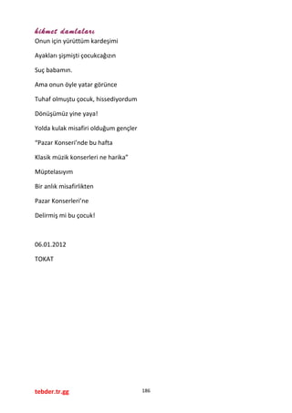 hikmet damlaları
Onun için yürüttüm kardeşimi
Ayakları şişmişti çocukcağızın
Suç babamın.
Ama onun öyle yatar görünce
Tuhaf olmuştu çocuk, hissediyordum
Dönüşümüz yine yaya!
Yolda kulak misafiri olduğum gençler
“Pazar Konseri’nde bu hafta
Klasik müzik konserleri ne harika”
Müptelasıyım
Bir anlık misafirlikten
Pazar Konserleri’ne
Delirmiş mi bu çocuk!
06.01.2012
TOKAT
tebder.tr.gg 186
 