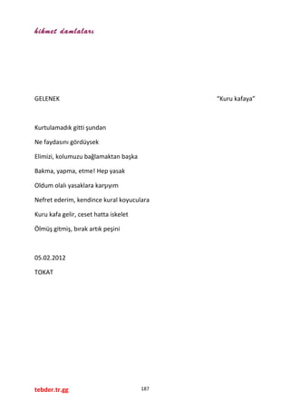 hikmet damlaları
GELENEK “Kuru kafaya”
Kurtulamadık gitti şundan
Ne faydasını gördüysek
Elimizi, kolumuzu bağlamaktan başka
Bakma, yapma, etme! Hep yasak
Oldum olalı yasaklara karşıyım
Nefret ederim, kendince kural koyuculara
Kuru kafa gelir, ceset hatta iskelet
Ölmüş gitmiş, bırak artık peşini
05.02.2012
TOKAT
tebder.tr.gg 187
 
