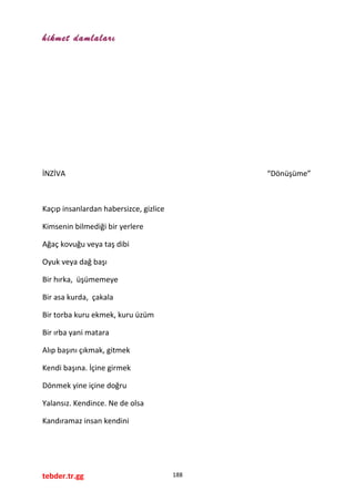 hikmet damlaları
İNZİVA “Dönüşüme”
Kaçıp insanlardan habersizce, gizlice
Kimsenin bilmediği bir yerlere
Ağaç kovuğu veya taş dibi
Oyuk veya dağ başı
Bir hırka, üşümemeye
Bir asa kurda, çakala
Bir torba kuru ekmek, kuru üzüm
Bir ırba yani matara
Alıp başını çıkmak, gitmek
Kendi başına. İçine girmek
Dönmek yine içine doğru
Yalansız. Kendince. Ne de olsa
Kandıramaz insan kendini
tebder.tr.gg 188
 