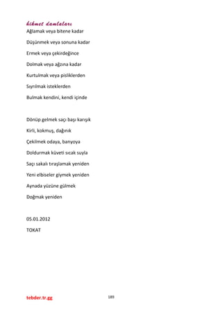 hikmet damlaları
Ağlamak veya bitene kadar
Düşünmek veya sonuna kadar
Ermek veya çekirdeğince
Dolmak veya ağzına kadar
Kurtulmak veya pisliklerden
Sıyrılmak isteklerden
Bulmak kendini, kendi içinde
Dönüp gelmek saçı başı karışık
Kirli, kokmuş, dağınık
Çekilmek odaya, banyoya
Doldurmak küveti sıcak suyla
Saçı sakalı tıraşlamak yeniden
Yeni elbiseler giymek yeniden
Aynada yüzüne gülmek
Doğmak yeniden
05.01.2012
TOKAT
tebder.tr.gg 189
 