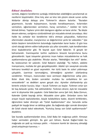 hikmet damlaları
sürmek, doğanın kendilerine sunduğu imkânlardan alabildiğine yararlanmak ve
nesillerini büyütmektir. Eline kılıç alan ve kılıcı tek çözüm olarak sunan zorba
iktidarlar dönüp dolaşıp yine Türkmen’in obasını bulurlar. “Buradan
geçemezsin, burada kışlayamazsın, burada konaklayamazsın, kızlarından
vermelisin, oğlanlarından vermelisin, haraç vermelisin…” istekler bir türlü
bitmek bilmez. Toplanır yirmi dört damganın oğulları ve karar alırlar. “Bu böyle
devam edemez, varlığımızı sürdürebilmek için mücadele etmek zorundayız. Aksi
halde bu zorbalar bizi kendilerine teb’a etmeye çalışacaklar, haklarımızı
ellerimizden alacaklar, inançlarımızı ve değerlerimizi yerle bir edecekler.” İşte
bütün boyların temsilcilerinin bulunduğu toplantıdan karar budur. O gün kısa
süreli olacağı tahmin edilen kalkışmalar yüz yıllar sürecektir, tıpkı kendilerinden
önce başkaldıranlar gibi. İlk bayrak açan Celal Baba’dır. O gerçek bir
kahramandır. İnanmayanlar tarihin sayfalarını birazcık karıştırırlarsa bunu
göreceklerdir. İspat isteyenler günümüz insan hakları mücadelelerine ve halk
ayaklanmalarına göz atabilirler. İftiralar atarlar, “Mehdiliğini ilan etti!” derler.
Bu koskocaman bir yalandır. Celal Babanın söylediği: “Ey Halkım, adalete
inanıyorsanız, mutlaka bir gün gerçekleşecektir. Adalet için savaşmak zorunda
kalırsanız tevekkül en güzel seçenektir. Her türlü baskı ile sizleri yıldırmaya
çalışabilir, üzerinize tanımadığınız, bilmediğiniz aşiretleri silahlandırıp
sürebilirler. Yılmayın, inancınızdan taviz vermeyin değerlerinize sahip çıkın.
Bizler ölsek bile, bizden sonrakiler mutlaka bu zorbalıklara bir son
vereceklerdir” ve dedikleri aynen gerçek olur. Aşiretler silahlandırılıp yüz
binlerle ordular kurulur, köşe – bucak Türkmen avı başlar. Türkmen onlar için
bir baş belasıdır çünkü. Yok edilmelidirler. Türkmen direnir, öyle bir mücadele
verir ki düşmanlar bile şaşakalır. Celal Baba’dan sonra Şah Veli, Baba Zünnun,
Kalender Çelebi bayrağı alırlar. Mücadele sürer gider. Onlardan sonra hak
arayan küçük topluluklardan, büyük kalabalıklara kadar, düzenli birliklerden,
öğrencilere kadar direnişin adı “Celali Ayaklanmaları” olur. Sonunda zorba
padişah bir kayığa biner ve defolup gider. Bu bağlamda eğer sonraki direnişleri
de Celali olarak kabul edeceksek, “Kurtuluş Savaşı son Celali ayaklanmasıdır”
diyebiliriz.
İşte burada ayaklanmalardan önce, Celal Baba bir mağaraya çekilir. Kimseye
haber vermeden gitmiştir. Bu gün yeri bilinen, Buzluk Dağları’ndaki bu
mağarada on yedi ay inzivaya çekilir. —İnzivanın komik bir davranış olmadığı
şimdi anlaşılmıştır kanımca. –
tebder.tr.gg 19
 