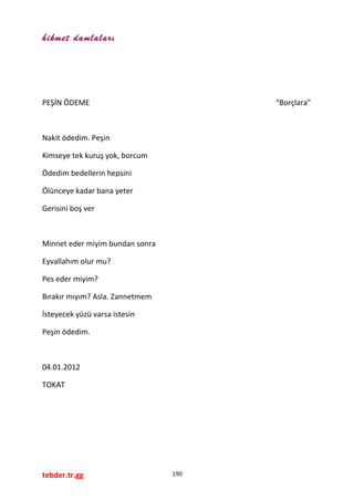 hikmet damlaları
PEŞİN ÖDEME “Borçlara”
Nakit ödedim. Peşin
Kimseye tek kuruş yok, borcum
Ödedim bedellerin hepsini
Ölünceye kadar bana yeter
Gerisini boş ver
Minnet eder miyim bundan sonra
Eyvallahım olur mu?
Pes eder miyim?
Bırakır mıyım? Asla. Zannetmem
İsteyecek yüzü varsa istesin
Peşin ödedim.
04.01.2012
TOKAT
tebder.tr.gg 190
 