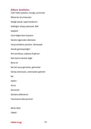 hikmet damlaları
Fakir halkın patatesi, tavuğu, yumurtası
Öküzü bir de el konulan
Dediği olacak, ispatı kendisinin
Haklılığını ortaya çıkaracak. Blöf
Kaybetti
Uzun bağırmalar kuyulara
Derdini ciğerinden dökmeler
Vacip olmaktan çıkardım. Olmasaydı
Hesabı görmeyeceğim
Kim yarattıysa, yaptıysa O görsün
Dert benim derdim değil
Bana ne
Ne hali varsa görsünler, görmezler
Görüp anlamazlar, anlamazdan gelenler
Ne
Halleri
Varsa
Görsünler
Dürdüm defterlerini
İnanmazsan bak çevrene!
04.01.2012
TOKAT
tebder.tr.gg 193
 