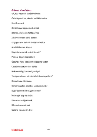 hikmet damlaları
Un, tuz ve şeker tüketilmemeli!
Özürlü çocuklar, akraba evliliklerinden
Üretilmemeli
Ömür boyu başına dert almak
Bilerek, isteyerek hatta zevkle
Zevk yüzünden belki dertler
Etiyopya’nın halkı üstünde susuzdur
Altı Nil’i besler. Hayret
Hayret etmemek mümkün mü?
Petrole doyuk toprakların
Üstünde halkı katledilir bebeğine kadar
Cesedinin üstüne işer zorba
Hakaret edip, kırmak için dişini
“İnatçı zorbanın sürtülmelidir burnu yerlere”
Ders almayı bilmeyen
Kendinin zaten bildiğini sandığındandır
Diğer adı bilmemek yani cehalet
İnsanlığın baş belasıdır.
Usanmadan öğretmek
Bıkmadan anlatmak
Üstüne işenmesin diye
tebder.tr.gg 195
 