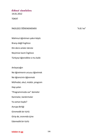 hikmet damlaları
14.01.2012
TOKAT
İNGİLİZCE ÖĞRENEMEMEK “A.B.’ne”
Mahmut öğretmen yakın köylü
Branşı değil İngilizce
Din dersi anlatır derste
Neyimize lazım İngilizce
Türkçeyi öğrendikte o mu kaldı
Anlayacağın
Ne öğretmenin arzusu öğretmek
Ne öğrencinin öğrenmek
Müfredat, okul, müdür, program
Hep yalan
“Programımızda var” demeler
Kanmalar, kandırmalar
Ya zaman kaybı?
Avrupa Birliği
Giremedik bir türlü
Girip de, oranında içine
Edemedik bir türlü
tebder.tr.gg 196
 