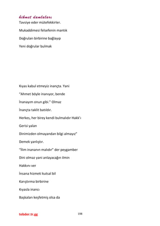hikmet damlaları
Tavsiye eder mütefekkirler.
Mukaddimesi felsefenin mantık
Doğruları birbirine bağlayıp
Yeni doğrular bulmak
Kıyas kabul etmeyiz inançta. Yani
“Ahmet böyle inanıyor, bende
İnanayım onun gibi.” Olmaz
İnançta taklit batıldır.
Herkes, her birey kendi bulmalıdır Hakk’ı
Gerisi yalan
Dinimizden olmayandan bilgi almayız”
Demek yanlıştır.
“İlim inananın malıdır” der peygamber
Dini olmaz yani anlayacağın ilmin
Hakkını ver
İnsana hizmeti kutsal bil
Karıştırma birbirine
Kıyasla inancı
Başkaları keşfetmiş olsa da
tebder.tr.gg 198
 
