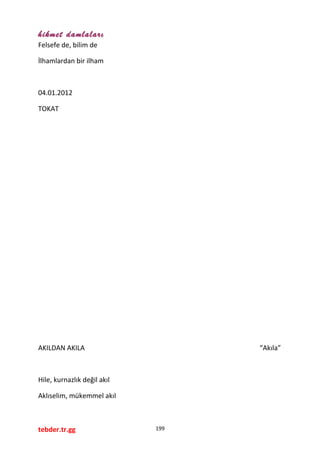 hikmet damlaları
Felsefe de, bilim de
İlhamlardan bir ilham
04.01.2012
TOKAT
AKILDAN AKILA “Akıla”
Hile, kurnazlık değil akıl
Aklıselim, mükemmel akıl
tebder.tr.gg 199
 
