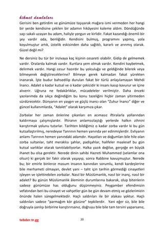 hikmet damlaları
Gerisini ben getirdim ve günümüze taşıyarak mağara ismi vermeden her hangi
bir yerde kendisine çekilen bir adamın hikâyesini kaleme aldım. Döndüğünde
saçı sakalı uzayan bu adam, haliyle yorgun ve kirlidir. Fakat kazandığı önemli bir
şey vardır oda, benliğidir. Kendisini bulmuş, programını yapmış, yola
koyulmuştur artık, üstelik eskisinden daha sağlıklı, kararlı ve arınmış olarak.
Güzel değil mi?
Ne dersiniz bu tür bir inzivaya kaç kişinin cesareti olabilir. Gidip de gelmemek
vardır. Oralarda kalmak vardır. Kurtlara yem olmak vardır. Kendini kaybetmek,
delirmek vardır. Hangi cesur hazırdır bu yolculuğa ve geldiğinde bilerek veya
bilmeyerek değiştireceklerine? Bilmeye gerek kalmadan fakat yürekten
inanarak. İşte budur bahsedilip durulan fakat bir türlü anlaşılamayan Mehdi
İnancı. Adalet o kadar kutsal ve o kadar çekicidir ki insanı kasıp kavurur ve içine
alıverir. Uğruna ne fedakârlıklar, mücadeleler verilmiştir. Daha önceki
yazılarımda da sıkça değindiğim bu konu tazeliğini hiçbir zaman yitirmeden
sürdürecektir. Dünyanın en yaygın ve güçlü inancı olan “Zuhur İnancı” diğer ve
güncel kullanımlarda, “Adalet” olarak karşımıza çıkar.
Zorbalar her zaman önlerine çıkanları en acımasız iftiralarla yollarından
kaldırmaya çalışmışlardır. İftiranın anlamsızlaştığı yerlerde halkın zihnini
karıştırmak yolunu tutarlar. Tarihten bildiğimiz o kadar zorba vardır ki bu gün
kutsallaştırılmış, neredeyse Tanrının hemen yanında yer edinmişlerdir. Evliyanın
anlamı Tanrının hemen yanındaki adamdır. Hayatları ve doğumları bile hile olan
zorba sultanlar, taht meraklısı şahlar, padişahlar, halifeler maalesef bu gün
kutsal varlıklar olarak tanıtılabiliyorlar. Halka yazık değilse, gerçeğe en büyük
ihanet bu olsa gerektir. Nerede dinin sahibi Hazreti Muhammed (selamlar ona
olsun) ki gerçek bir fakir olarak yaşayıp, sonra Rabbine kavuşmuştur. Nerede
bu; bir emirle binlerce masum insanın kanından sorumlu, kendi kardeşlerine
bile merhameti olmayan, devlet yani – taht için tarihin görmediği cinayetleri
işleyen ve işlettirebilen zorbalar. Nasıl bir Müslümanlık, nasıl bir inanç, nasıl bir
adalet? Bu günün Müslümanlık âleminin durumlarına bakarak, olup bitenlerin
sadece günümüze has olduğunu düşünmeyiniz. Peygamber efendimizin
vefatından beri bu cinayet ve vahşetler gün be gün devam etmiş ve gözlerimizin
önünde halen süregelmektedir. Haçlı saldırıları ile bir alakası yoktur. Haçlı
saldırıları sadece “parmağım kör gözüne” tepkilerdir. Yani eğer siz, bile bile
doğruyla yanlışı birbirine karıştırırsanız, doğruyu bile bile tam tersini yaparsanız,
tebder.tr.gg 20
 