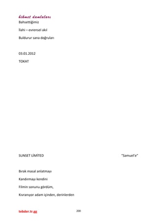 hikmet damlaları
Bahsettiğimiz
İlahi – evrensel akıl
Buldurur sana doğruları
03.01.2012
TOKAT
SUNSET LİMİTED “Samuel’e”
Bırak masal anlatmayı
Kandırmayı kendini
Filmin sonunu gördüm,
Kıvranıyor adam içinden, derinlerden
tebder.tr.gg 200
 