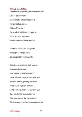 hikmet damlaları
Kendini asmayı denemiş kalorifer borusuna
Onu da becerememiş
O kadar kötü, o kadar beceriksiz
Her şey boğup, üstüne
“Hücum!” naraları
“As kendini, bileklerini kes, gazı aç!
Becer işte, yap bir şeyler!
Aklına ne gelirse, gebert kendini!”
Kundakta bebek, ana kucağında
Ana yağmur altında, karda
Gelip geçenden dilenir, garda.
Adaletten, mutluluktan bahsedersin
Bırak masal anlatmayı
İnsan denen mahlûk veya varlık
Kendi elleriyle, kendi gözünü nasıl oyar
Nasıl dinamitler, geleceği yok eder
İnançları, iyi niyetleri sömürür
Saflığını alaşağı eder, el değmemişliğin
Öyle bir eller ki, sonsuza kalır izi
Yara açar, kanatır durmamacasına
Güçlüyse ezer, güçsüzse bekler güçlenmeyi
tebder.tr.gg 201
 