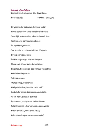 hikmet damlaları
Güçlenince de dişlerinin dibi doyar kana
Nerde adalet! (*HAYRET GERÇEK)
Bir yere kadar doğrusun, bir yere kadar
Filmin sonunu iyi takip etmemişsin bence
Sessizliği, kıvranmaları, sıkıntısı beceriksizin
Yanlışı doğru sanmasından bence
İyi niyette diyebilirsin.
Sen kendince, cehenneminden dünyanın
Sıyrılıp çıkmışsın, hatta
İyilikler dağıtmaya bile başlamışsın
Masanın üstünde kalın, kutsal kitap
Sıkıştıkça, bunaldıkça, pes etmeye yaklaştıkça
Kendini onda yıkarsın.
Spinoza ne der:
“Kutsal kitap, bu olamaz
Hikâyelerle dolu, bundan bana ne?”
Korkutulur sonra, kaçmak zorunda kalır.
Adam haklı, buradan bakınca
Dayanamaz, yaşayamaz, nefes alamaz
Tutar titremeler, kıvranmalar olduğu yerde
Kimse anlamaz, O da anlatamaz;
Kokusunu almıyor musun cesetlerin?
tebder.tr.gg 202
 