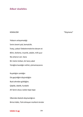 hikmet damlaları
KEMALİZM “Düşmana”
Yobazın anlayamadığı:
İsmin önemi yok, kemalcilik.
İnatçı, yobaz! Debelenmelerine devam et
Bilim, ilerleme, insanlık, adalet, milli şuur
Ne anlarsın sen. Sana
Bir metre türban, bir karış sakal
Yüreğine kazıdığın nefret, çıkmamacasına
Kuşattığını sandığın
Ele geçirdiğini düşündüğün
Bıyık altından güldüğün;
Çöplük, izbelik, hurdalık
Al! Senin olsun, kullan tepe tepe
Ülkemde Atatürk düşmanlığının
Birinci kökü, Türk olmayan muhteris kırolar
tebder.tr.gg 204
 