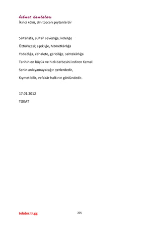 hikmet damlaları
İkinci kökü, din tüccarı şeytanlardır
Saltanata, sultan severliğe, köleliğe
Öztürkçesi; eşekliğe, hizmetkârlığa
Yobazlığa, cehalete, gericiliğe, sahtekârlığa
Tarihin en büyük ve hızlı darbesini indiren Kemal
Senin anlayamayacağın yerlerdedir,
Kıymet bilir, vefakâr halkının gönlündedir.
17.01.2012
TOKAT
tebder.tr.gg 205
 