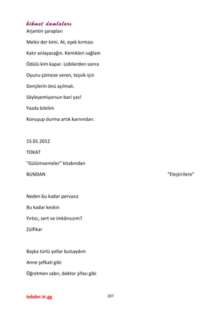 hikmet damlaları
Arjantin şarapları
Melez der kimi. At, eşek kırması
Katır anlayacağın. Kemikleri sağlam
Ödülü kim kapar. Lobilerden sonra
Oyunu çömeze veren, teşvik için
Gençlerin önü açılmalı.
Söyleyemiyorsun bari yaz!
Yazda bilelim
Konuşup durma artık karnından.
15.01.2012
TOKAT
“Gülümsemeler” kitabından
BUNDAN “Eleştirilere”
Neden bu kadar pervasız
Bu kadar keskin
Yırtıcı, sert ve imkânsızım?
Zülfikar
Başka türlü yollar bulsaydım
Anne şefkati gibi
Öğretmen sabrı, doktor şifası gibi
tebder.tr.gg 207
 