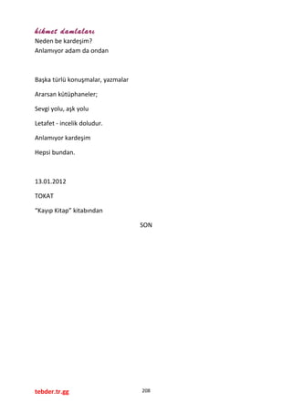 hikmet damlaları
Neden be kardeşim?
Anlamıyor adam da ondan
Başka türlü konuşmalar, yazmalar
Ararsan kütüphaneler;
Sevgi yolu, aşk yolu
Letafet - incelik doludur.
Anlamıyor kardeşim
Hepsi bundan.
13.01.2012
TOKAT
“Kayıp Kitap” kitabından
SON
tebder.tr.gg 208
 