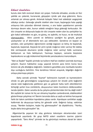 hikmet damlaları
kurulu olan ilahi evrensel düzen sizi çarpar. Farkında olmadan, anında en feci
şekilde acı çekerek, kıvranarak, gözyaşları içinde yok olup gidersiniz. Bunu
anlamak zor olmasa gerek. Anlamak kolaydır fakat inat sebebiyle vazgeçmek
oldukça zordur. Geleceğe yönelik istekleri olan insan, başlangıçta hata yaptığı
anlayınca bile yolundan dönmek istemez, o ana kadar yaptıklarının yanında
durmaya devam eder, bunun sebebi emeğinin boşa gideceği korkusudur. Bir
dizi cinayete ve dolayısıyla başka bir dizi cinayete neden olan bu yanlışlıklar bu
gün kabul edilmeden ne gün, ne güneş, ne aydınlık, ne huzur, ne de mutluluk
olamayacaktır. Altını çizerek ve defalarca yazdığım bu gerçek, gerçek
yüzleşmeler ve af dilemelerle ters yüz edilecektir. Gerekirse en baştan ve
yeniden, eski yanlışlıkları öğrenmenin verdiği özgüven ve bilinç ile başlamak,
başlamak, başlamak. Küçücük bir şiirin içinde meğerse neler varmış! Bir dakika
bile sürmeyecek okumanın içinde meğerse neler varmış! Katkı sunmanızı
bekliyorum ve hala bekliyorum. Yazmaya başlayın, zamanla büyüsüne
kapılacaksınız ve ışığı mükemmel biçimlerde yansıtacaksınız inancındayım.
“Abit ve İbadet” başlıklı şiirimde ise kulların Hak’tan istekleri üzerinde durmaya
çalıştım. Duanın hakikatine vurgu yaparak kiminin para kimin kızına koca
kiminin de şifa dilediğine değindim. İsteklerin genellikle yine menfaatle kendini
dışa vurduğunu belirttim. Yine kendimce hikmet arayarak, bilgeliğin değerini
ortaya çıkarmaya çalıştım.
Daha sonraki şiirimde “Kıymet” kelimesinin kıymetli ve kıymetsizlerin
elinde ne gibi göründüğünü vurgulamaya çalıştım bir önceki şiirle bağlantılı
olarak istek bağlamında şekillenen gün ve gelecek hatta tarih etkinliklerinin
birleştiği yerleri kısa cümlelerle, okuyucumun kalan kısımlarını dolduracakları
tarzda işledim. Zaten sanatta da bu çalışma yöntemlerinden biri bu değil midir?
Bin sayfalık bir roman ile hiç var olmamış hayatları canlandırarak, olabilecekleri
gösterilmeye çalışılmaz mı? Benim tarzımda daha az sayfa ve kelime harcayarak
farklı bir takım canlılıkları kıpırdatma çabası vardır. Kıpırdayan canlılıkları ayağa
kaldırmak da okuyucuya kalmış bir görevdir artık. Değersiz bulup, vaktinize
acıyıp, “Nerden bulaştım, keşke hiç görmeseydim” de diyebilirsiniz. “Harika,
keşke daha önce görseydim” de.
Afganistan’da yaşanan bir olay günlerce televizyon ekranlarından üzeri
kapatılarak yayınlandı. Bir grup NATO askeri cesetlerin üzerine çişlerini
yapıyorlardı. “Ders Alma” şiirimde ise bu görüntüyü merkeze alarak bir takım
tebder.tr.gg 21
 