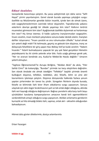 hikmet damlaları
tavsiyelerde bulunmaya çalıştım. Bu yazıyı pekiştirmek için daha sonra “Sefil
Hayat” şiirimi yayınlamıştım. Genel olarak burada yapmaya çalıştığım vurgu:
özellikle ey Müslümanlar genelde bütün insanlık, içinde ben de olmak üzere,
eski vazgeçilemezlerimizin üzerinde tekrar düşünelim. Topraklarında yabancı
askerlerin devriye gezdiği bir ülkede yaşamayı kim ister? Halkının terörist
muamelesi görmesini kim ister? Aşağılanmak özellikle dışlanmak ve horlanmayı
kim ister? Hiç kimse istemez. O halde uydurma inançlarımızdan vazgeçelim.
İnsanı sevelim, insan merkezli çalışmalara sonuna kadar destek olalım. İnançtan
deliller istiyorsanız: “İnsanı yarattık ve ona ruhumuzdan üfledik.” kutsal olmak
için yeterli değil midir? İki kelimeyle, geçmiş ve gelecek tüm düşünce, inanç ve
dolayısıyla felsefelere bir giriş yapan Hacı Bektaş Veli’ye kulak verelim: “Kabem
İnsandır.” Yeterli bulmadıysanız yapacak bir şey yok fakat gerçekten hikmetin
peşindeyseniz bu iki cümle yeterde artar bile. Fazla uzağa gitmeye gerek yok,
“Her ne ararsan kendinde ara, Kudüs’te Mekke’de Hacda değildir.” Umarım
yeterli olmuştur.
“İngilizce Öğrenememek”te Avrupa Birliğine, “Akıldan Akıla” da akıla, “Fikir
Sahibi Cimri” de kıskançlığa, “Bundan” şiirimde ise karşı eleştirilere değindim.
Son olarak önsözde ele almak istediğim “Tefekkür” başlıklı şiirimde önemli
bulduğum düşünce, tefekkür, tedebbür, akıl, felsefe, bilim ve yine akıl
kavramlarını işlemeye çalıştım. Düşünce dünyasında hakkında fazlaca yorum
yapılan şiirlerimden bir tanesi bu şiirdir. Süregelen fikirlerin dışında burada,
felsefe ve biliminde ilahi birer ilham olduklarına vurgu yapıyorum. Sonuca
ulaşmak için aklın özgür bırakılmasının şart ve tek ortak değer olduğuna, aklında
ilahi veri kaynağı olduğuna değiniyorum. Bağnaz çevrelerin akla karşı tarih boyu
yürüttükleri karalama kampanyalarının amacının kendi kirli egemenliklerini
sürdürebilmek amaçlı olduğuna vurgu yapıyorum. Akıldan anlamamız gerekenin
kurnazlık ve hile olmadığı bilakis ilahi, sapmaz, ortak akıl – aklıselim olduğundan
bahsediyorum.
Hikmet dolu günler dileklerimle, dostça selamlarımla
Erkan Yazargan
tebder.tr.gg 22
 