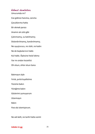 hikmet damlaları
Umurumda mı?
Eve gidince hanıma, canıma
Çocuklarıma hatta
Bir ekmek parası
Anamın ak sütü gibi
Çalınmamış, su katılmamış
Dolandırılmamış, kandırılmamış.
Ne uyuşturucu, ne silah, ne kadın
Ne de başkalarının hakkı
Kul hakkı. Öylesine helal lokma
Var mı ondan lezzetlisi
Oh olsun, ohlar olsun bana
Bakmayın öyle
Yırtık, pırtık kıyafetime
Yüzüme bakın
Yüreğime bakın
Gözlerimi yumuyorum
Utanmayın
Bakın
Para da istemiyorum.
Ne adı belli, ne tarihi hatta semti
tebder.tr.gg 25
 