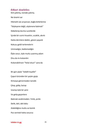 hikmet damlaları
Kim çekmiş, nerede çekmiş
Ne önemi var
Hikmetli söz arıyorsan, bağla birbirlerine
“Söyleyene değil, söylenene bakmalı”
Debelenip durma suretlerde
İçinde bir cızırtı hissettin, sıcaklık, akıntı
Hatta derinlere daldın, gözün yaşardı
Kokusu geldi terlemelerin
Ummadığın, beklemediğin
Öyle cesur, öyle mutlu uzanmış adam
Onu da mı kıskandın
Kıskanabilirsen “helal olsun” sana da
Bir gün şöyle “tebdili kıyafet”
Çaput türünden bir şeyler giyip
Kimseye görünmeden tanıdık
Çıkıp, gidip, bulup
Uzanıp öyle bir yere
Ve gelip geçenlere
Bakmak sezdirmeden. Yırtık, pırtık
Delik, deli, deli dolu
Alabildiğine mutlu ve komik
Poz vermek hatta cesurca
tebder.tr.gg 26
 