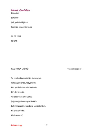 hikmet damlaları
Dizlerimi
Sakalımı
Çek, çekebildiğince
Seninde cesaretin varsa
28.08.2011
TOKAT
HACI HOCA MÜFTÜ “Tanrı bilgisine”
Şu etrafında gördüğün, duyduğun
Televizyonlarda, radyolarda
Her yerde hatta minberlerde
Din dersi verip
Anlata duranların var ya
Çoğunluğu inanmıyor Hakk’a.
Evlerini gezdim, baş başa sohbet ettim.
Kitaplıklarında;
Allah var mı?
tebder.tr.gg 27
 
