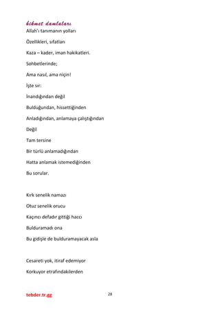 hikmet damlaları
Allah’ı tanımanın yolları
Özellikleri, sıfatları
Kaza – kader, iman hakikatleri.
Sohbetlerinde;
Ama nasıl, ama niçin!
İşte sır:
İnandığından değil
Bulduğundan, hissettiğinden
Anladığından, anlamaya çalıştığından
Değil
Tam tersine
Bir türlü anlamadığından
Hatta anlamak istemediğinden
Bu sorular.
Kırk senelik namazı
Otuz senelik orucu
Kaçıncı defadır gittiği haccı
Bulduramadı ona
Bu gidişle de bulduramayacak asla
Cesareti yok, itiraf edemiyor
Korkuyor etrafındakilerden
tebder.tr.gg 28
 