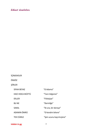 hikmet damlaları
İÇİNDEKİLER
ÖNSÖZ
ŞİİRLER
SİYAH BEYAZ “O Adama”
HACI HOCA MÜFTÜ “Tanrı bilgisine”
DİLLER “Filolojiye”
BU NE “Derinliğe”
SAKAL “İki ara, bir dereye”
ADAMIN ÖMRÜ “O kendini bilene”
TEK CÜMLE “İpin ucunu kaçırmışlara”
tebder.tr.gg 3
 