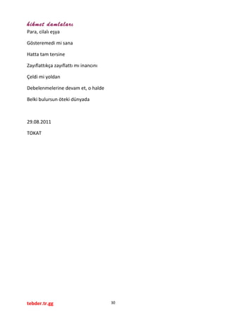hikmet damlaları
Para, cilalı eşya
Gösteremedi mi sana
Hatta tam tersine
Zayıflattıkça zayıflattı mı inancını
Çeldi mi yoldan
Debelenmelerine devam et, o halde
Belki bulursun öteki dünyada
29.08.2011
TOKAT
tebder.tr.gg 30
 