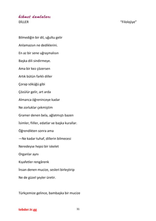 hikmet damlaları
DİLLER “Filolojiye”
Bilmediğin bir dil, uğultu gelir
Anlamazsın ne dediklerini.
En az bir sene uğraşmalısın
Başka dili sindirmeye.
Ama bir kez çözersen
Artık bütün farklı diller
Çorap söküğü gibi
Çözülür gelir, art arda
Almanca öğreninceye kadar
Ne zorluklar çekmiştim
Gramer denen bela, ağlatmıştı bazen
İsimler, fiiller, edatlar ve başka kurallar.
Öğrendikten sonra ama
—Ne kadar tuhaf, dillerin bilmecesi
Neredeyse hepsi bir iskelet
Organlar aynı
Kıyafetler rengârenk
İnsan denen mucize, sesleri birleştirip
Ne de güzel şeyler üretir.
Türkçemize gelince, bambaşka bir mucize
tebder.tr.gg 31
 