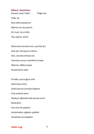 hikmet damlaları
Kamyon, kedi, Tekeli *Dağın adı
Yıldız, Ay
Biraz daha büyüyünce
Baba bu ne, taş yavrum
Ot, insan. İyi ve kötü
Yap, yapma, zararlı.
Dokunmak zorunda mısın, yanmak için
Ateş işte. Görüyorsun odunu.
Evet, zorunda olmasan da
Tatmalısın acısını, kemiklerine kadar
İliklerine, DNA’ya kadar
Hissetmelisin illaki!
O halde, yavrucuğum artık
Daha fazla sorma
Çünkü ben de sorardım babama
O da anlatırdı bana.
Okudum, öğrendim pek çok şey sonra
Biliyordum.
Ama yine de yaşadım
Hüzünlendim, ağladım, güldüm
Hissetmek zorundaydım
tebder.tr.gg 33
 