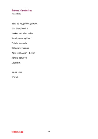 hikmet damlaları
Hissettim.
Baba bu ne, gerçek yavrum
Eski dilde, hakikat
Herkes hatta her nefes
Kendi yolunca gider
Eninde sonunda
Kolayca veya zorca
Açık, seçik. Ayan – beyan
Kendisi görür ve
Şaşakalır.
24.08.2011
TOKAT
tebder.tr.gg 34
 
